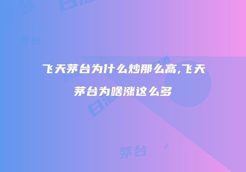 飞天茅台为什么炒那么高,飞天茅台为啥涨这么多