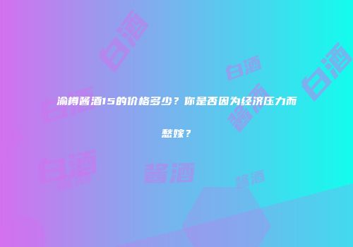 渝樽酱酒15的价格多少？你是否因为经济压力而愁嫁？