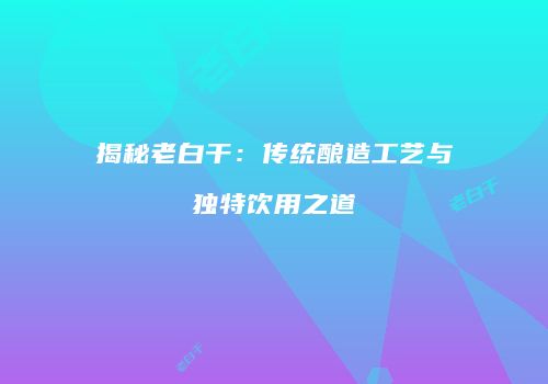 揭秘老白干：传统酿造工艺与独特饮用之道