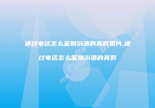 通过电话怎么鉴别汾酒的真假图片,通过电话怎么鉴别汾酒的真假