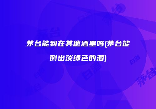茅台能到在其他酒里吗(茅台能倒出淡绿色的酒)
