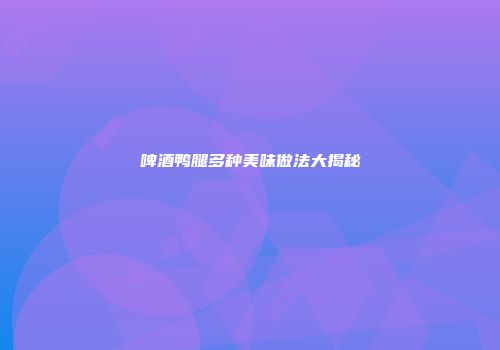 啤酒鸭腿多种美味做法大揭秘