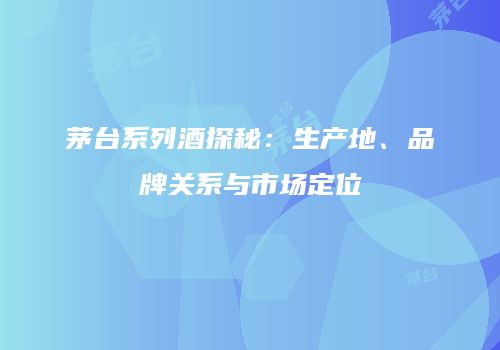 茅台系列酒探秘：生产地、品牌关系与市场定位