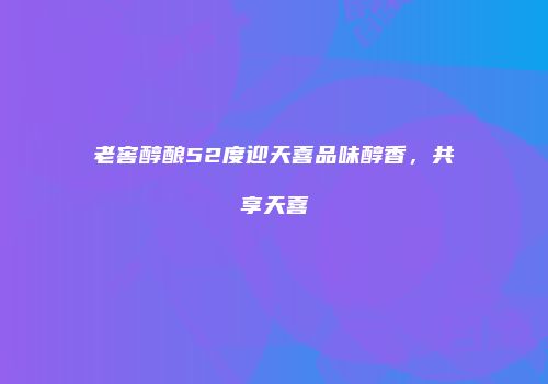 老窖醇酿52度迎天喜品味醇香，共享天喜