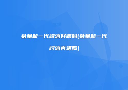 金星新一代啤酒好喝吗(金星新一代啤酒真难喝)