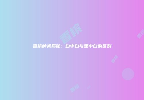 香槟种类揭秘：白中白与黑中白的区别