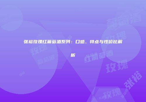 张裕玫瑰红葡萄酒系列：口感、特点与性价比解析