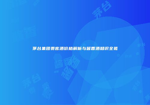 茅台集团贵客酒价格解析与酱香酒知识全览