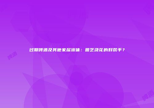 过期啤酒及其他家居液体：园艺浇花的好帮手？