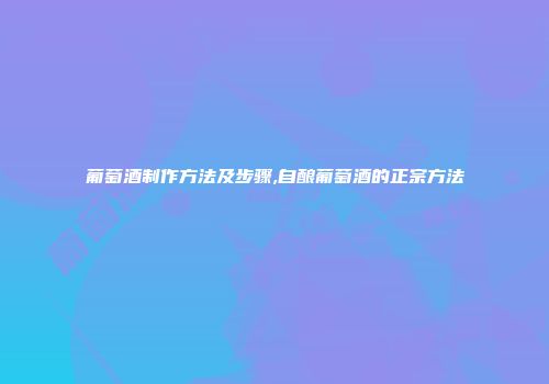 葡萄酒制作方法及步骤,自酿葡萄酒的正宗方法