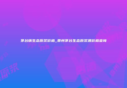 茅台镇生态原浆价格_贵州茅台生态原浆酒价格查询