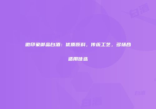徽印象御品白酒：优质原料，传统工艺，多场合适用佳选