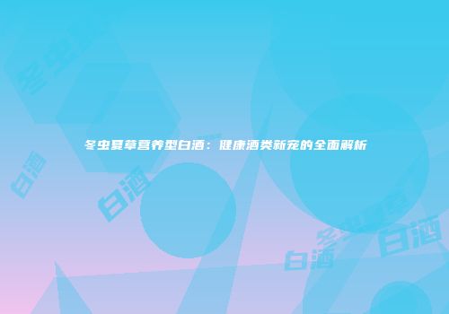 冬虫夏草营养型白酒：健康酒类新宠的全面解析