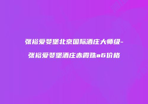 张裕爱斐堡北京国际酒庄大师级-张裕爱斐堡酒庄赤霞珠a6价格