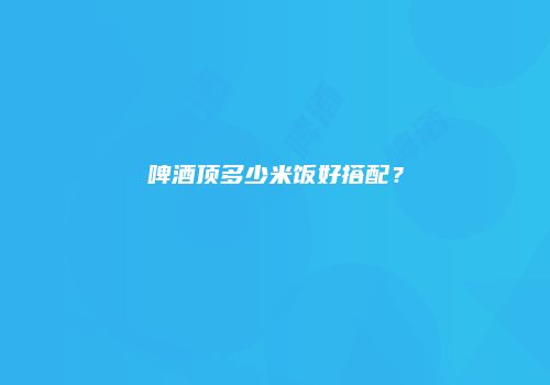 啤酒顶多少米饭好搭配？