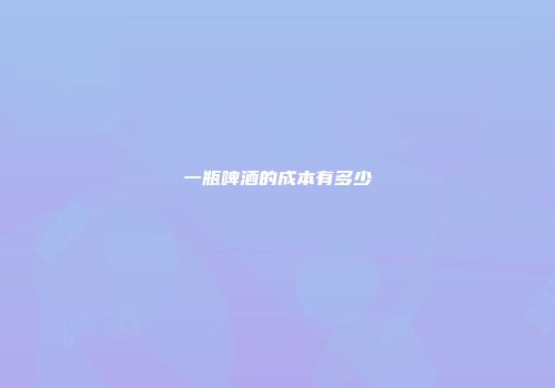 一瓶啤酒的成本有多少