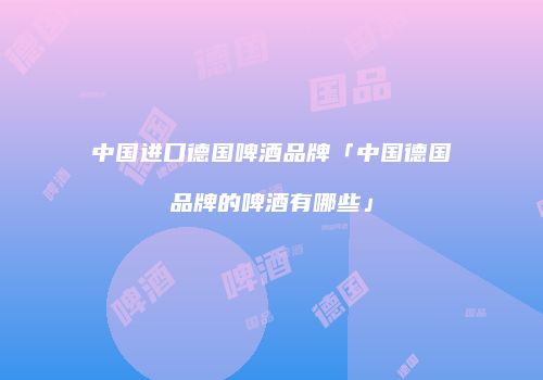 中国进口德国啤酒品牌「中国德国品牌的啤酒有哪些」