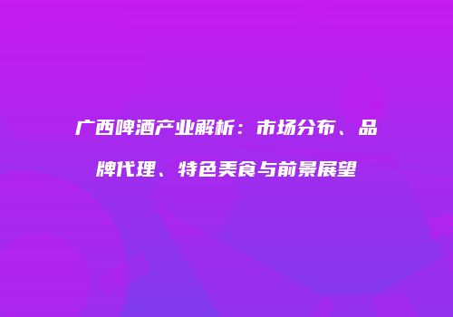 广西啤酒产业解析：市场分布、品牌代理、特色美食与前景展望