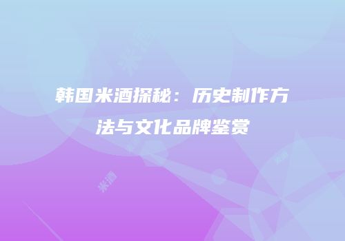 韩国米酒探秘：历史制作方法与文化品牌鉴赏