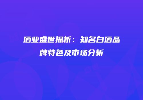 酒业盛世探析：知名白酒品牌特色及市场分析