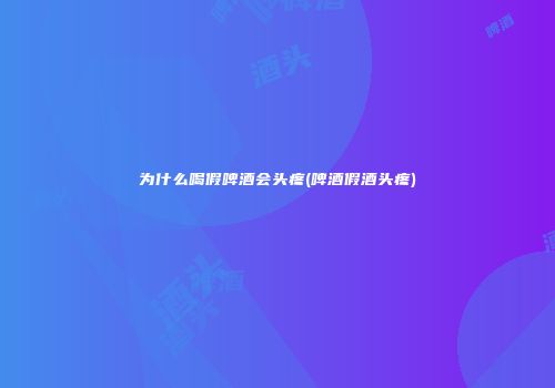 为什么喝假啤酒会头疼(啤酒假酒头疼)