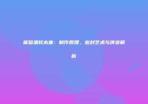 葡萄酒软木塞：制作原理、密封艺术与演变解析