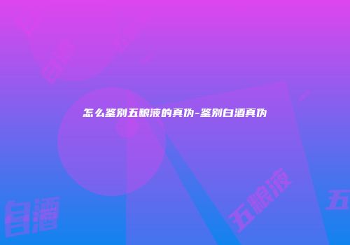 怎么鉴别五粮液的真伪-鉴别白酒真伪