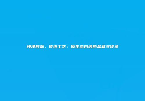 纯净自然，传统工艺：原生态白酒的品鉴与传承