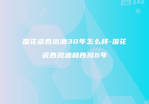 国花瓷西凤酒30年怎么样-国花瓷西凤酒和西凤6年