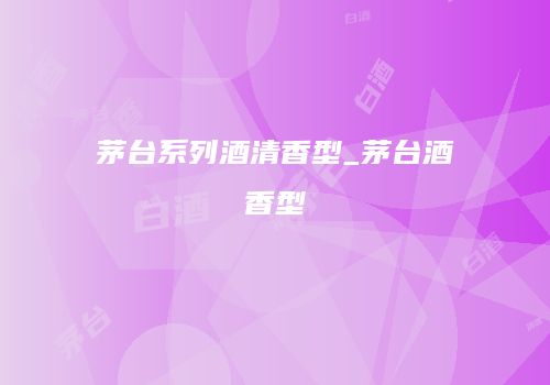 茅台系列酒清香型_茅台酒香型