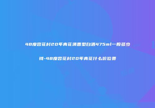 48度杏花村20年青花清香型白酒475ml一般多少钱-48度杏花村20年青花什么价位贵