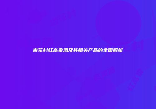 杏花村红高粱酒及其相关产品的全面解析