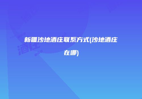 新疆沙地酒庄联系方式(沙地酒庄在哪)