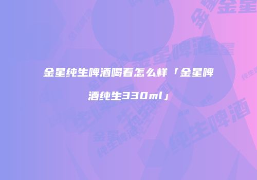 金星纯生啤酒喝着怎么样「金星啤酒纯生330ml」