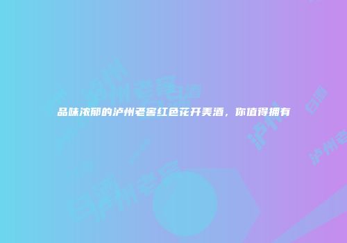 品味浓郁的泸州老窖红色花开美酒，你值得拥有