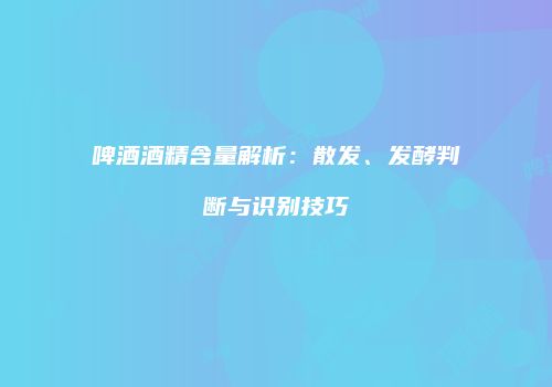 啤酒酒精含量解析：散发、发酵判断与识别技巧