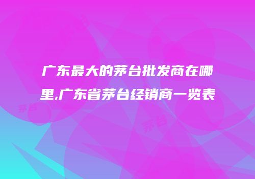 广东最大的茅台批发商在哪里,广东省茅台经销商一览表
