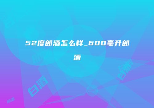 52度郎酒怎么样_600毫升郎酒