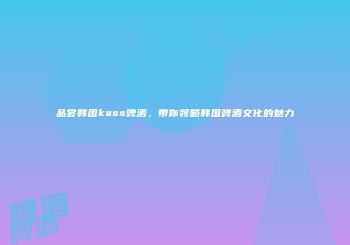 品尝韩国kass啤酒，带你领略韩国啤酒文化的魅力
