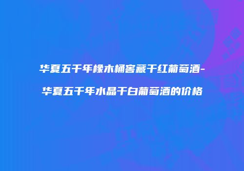 华夏五千年橡木桶窖藏干红葡萄酒-华夏五千年水晶干白葡萄酒的价格