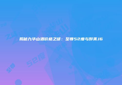 揭秘九华山酒价格之谜：至尊52度与醉美J6
