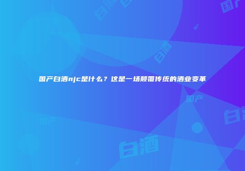 国产白酒njc是什么？这是一场颠覆传统的酒业变革