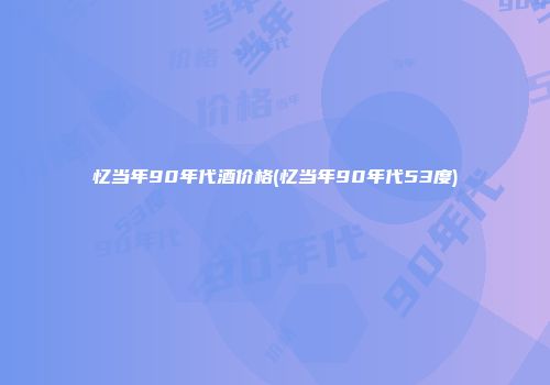 忆当年90年代酒价格(忆当年90年代53度)