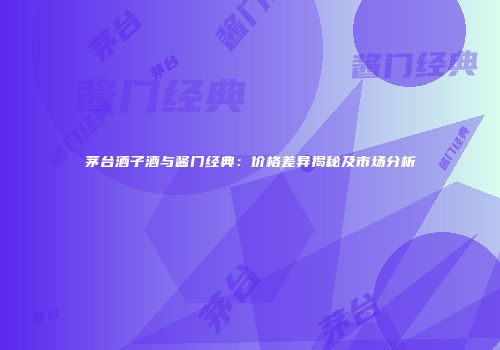 茅台酒子酒与酱门经典：价格差异揭秘及市场分析