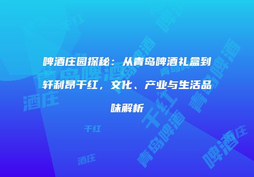 啤酒庄园探秘：从青岛啤酒礼盒到轩利昂干红，文化、产业与生活品味解析