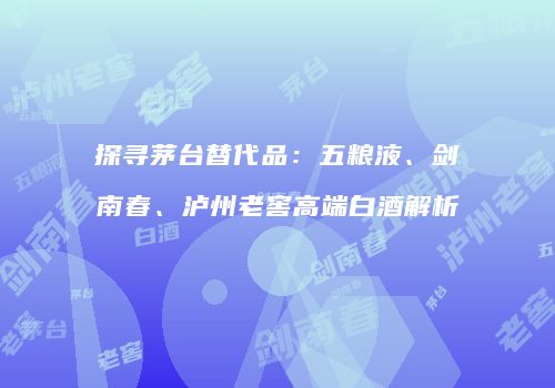 探寻茅台替代品：五粮液、剑南春、泸州老窖高端白酒解析
