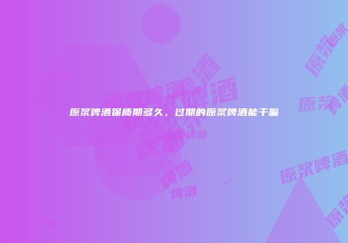 原浆啤酒保质期多久，过期的原浆啤酒能干嘛