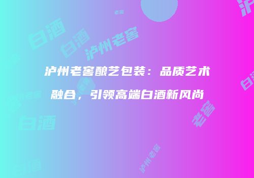 泸州老窖酿艺包装：品质艺术融合，引领高端白酒新风尚