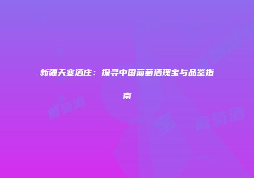 新疆天塞酒庄：探寻中国葡萄酒瑰宝与品鉴指南