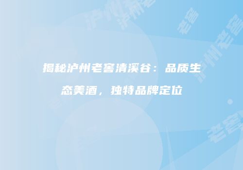 揭秘泸州老窖清溪谷：品质生态美酒，独特品牌定位
